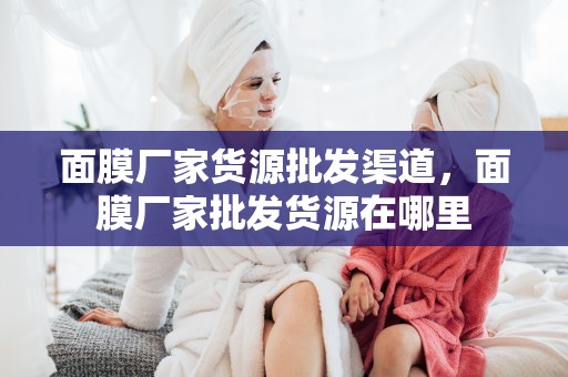面膜廠家貨源批發渠道，面膜廠家批發貨源在哪里