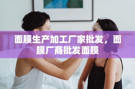 面膜生產加工廠家批發，面膜廠商批發面膜