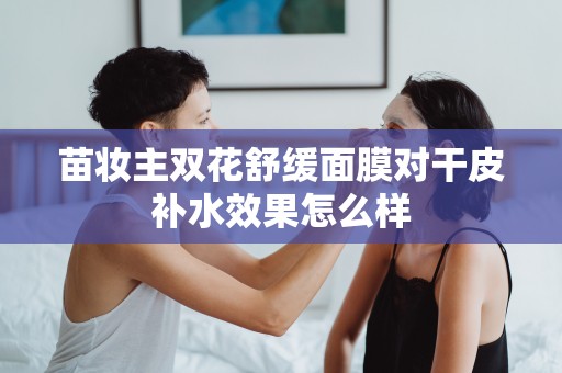 苗妝主雙花舒緩面膜對干皮補水效果怎么樣