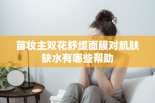 苗妝主雙花舒緩面膜對肌膚缺水有哪些幫助