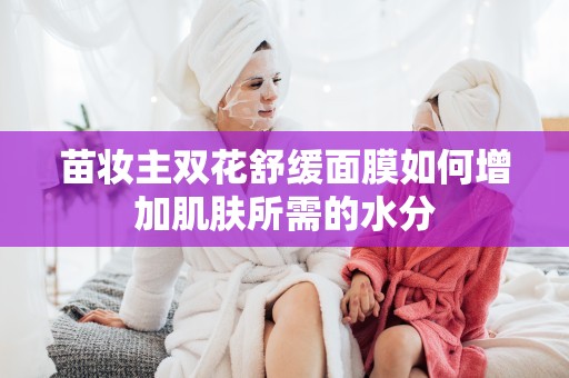 苗妝主雙花舒緩面膜如何增加肌膚所需的水分