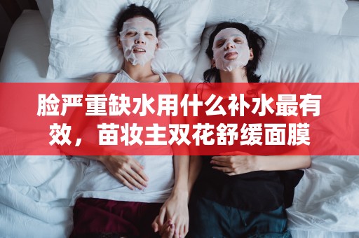 臉嚴重缺水用什么補水最有效，苗妝主雙花舒緩面膜